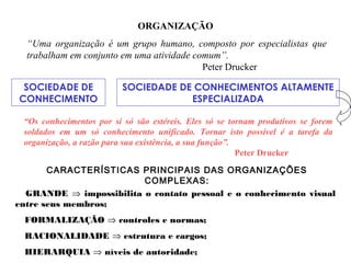 ORGANIZAÇÃO
“Uma organização é um grupo humano, composto por especialistas que
trabalham em conjunto em uma atividade comum”.
Peter Drucker
SOCIEDADE DE
CONHECIMENTO
SOCIEDADE DE CONHECIMENTOS ALTAMENTE
ESPECIALIZADA
“Os conhecimentos por si só são estéreis. Eles só se tornam produtivos se forem
soldados em um só conhecimento unificado. Tornar isto possível é a tarefa da
organização, a razão para sua existência, a sua função”.
Peter Drucker
CARACTERÍSTICAS PRINCIPAIS DAS ORGANIZAÇÕES
COMPLEXAS:
GRANDE ⇒ impossibilita o contato pessoal e o conhecimento visual
entre seus membros;
FORMALIZAÇÃO ⇒ controles e normas;
RACIONALIDADE ⇒ estrutura e cargos;
HIERARQUIA ⇒ níveis de autoridade;
 
