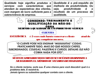 Qualidade hoje significa produtos e
serviços com características que
atendam às expectativas dos clientes,
com margem de lucro suficiente para a
sobrevivência da empresa.
Qualidade é o pré-requisito da
melhoria da produtividade. Ou
seja, produtividade é o
resultado de um processo de
qualidade.
CONSENSO: TREINAMENTO E
QUALIFICAÇÃO DA MÃO-DE-
OBRA
MEDINDOA QUALIDADE DE UMPRODUTOOU SERVIÇO
CLIENTES
ESTATÍSTICA é 5 vezes mais barato conservaro cliente atual do
que conquistarumnovo.
“O CLIENTE PODE NOS ENSINAR “MUUUUUITAS” COISAS.
PRATICAMENTE TUDO. MAIS DO QUE NOSSOS CHEFES,
SUBORDINADOS, COLEGAS, PALESTRAS E CURSOS. DETALHE: ELE NÃO
COBRA NADA POR ISTO”.
SÓTENTEAPRENDERCOMOCLIENTESEVOCÊESTIVERDISPOSTOA
MUDARROTINAS, MÉTODOSOU MANEIRASDETRABALHAR.
Se o cliente reclama, sorte sua. É uma chance para você descobrir qual é o
problema dele. E resolvê-lo.
Jamais ignore ou subestime qualquer contato com o cliente.
 