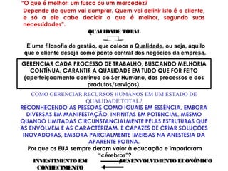 “O que é melhor: um fusca ou um mercedez?
Depende de quem vai comprar. Quem vai definir isto é o cliente,
e só a ele cabe decidir o que é melhor, segundo suas
necessidades”.
QUALIDADE TOTAL
É uma filosofia de gestão, que coloca a Qualidade, ou seja, aquilo
que o cliente deseja como ponto central dos negócios da empresa.
GERENCIAR CADA PROCESSO DE TRABALHO, BUSCANDO MELHORIA
CONTÍNUA. GARANTIR A QUALIDADE EM TUDO QUE FOR FEITO
(aperfeiçoamento contínuo do Ser Humano, dos processos e dos
produtos/serviços).
RECONHECENDO AS PESSOAS COMO IGUAIS EM ESSÊNCIA, EMBORA
DIVERSAS EM MANIFESTAÇÃO, INFINITAS EM POTENCIAL, MESMO
QUANDO LIMITADAS CIRCUNSTANCIALMENTE PELAS ESTRUTURAS QUE
AS ENVOLVEM E AS CARACTERIZAM, E CAPAZES DE CRIAR SOLUÇÕES
INOVADORAS, EMBORA PARCIALMENTE IMERSAS NA ANESTESIA DA
APARENTE ROTINA.
COMO GERENCIAR RECURSOS HUMANOS EM UM ESTADO DE
QUALIDADE TOTAL?
Por que os EUA sempre deram valor à educação e importaram
“cérebros”?
INVESTIMENTOEM
CONHECIMENTO
DESENVOLVIMENTO ECONÔMICO
 
