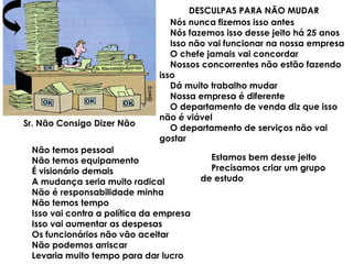 Sr. Não Consigo Dizer Não
DESCULPAS PARA NÃO MUDAR
Nós nunca fizemos isso antes
Nós fazemos isso desse jeito há 25 anos
Isso não vai funcionar na nossa empresa
O chefe jamais vai concordar
Nossos concorrentes não estão fazendo
isso
Dá muito trabalho mudar
Nossa empresa é diferente
O departamento de venda diz que isso
não é viável
O departamento de serviços não vai
gostar
Não temos pessoal
Não temos equipamento
É visionário demais
A mudança seria muito radical
Não é responsabilidade minha
Não temos tempo
Isso vai contra a política da empresa
Isso vai aumentar as despesas
Os funcionários não vão aceitar
Não podemos arriscar
Levaria muito tempo para dar lucro
Estamos bem desse jeito
Precisamos criar um grupo
de estudo
 