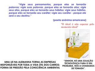 “Vigie seus pensamentos, porque eles se tornarão
palavras; vigie suas palavras, porque elas se tornarão atos; vigie
seus atos, porque eles se tornarão seus hábitos; vigie seus hábitos,
porque eles se tornarão seu caráter; vigie seu caráter - porque ele
será o seu destino.”
(poeta anônimo americano)
UMA LEI NA ALEMANHA TORNA AS EMPRESAS
RESPONSÁVEIS POR TODA A VIDA ÚTIL DOS CARROS:
FORMA DE PRESSÃO PELA CONSCIÊNCIA AMBIENTAL
“O ideal é não esperar pelo
momento ideal”
Daniel Dantas
“SENHOR, HÁ UMA SOLUÇÃO
TECNOLÓGICA PARA O SEU
PROBLEMA. NÓS A CHAMAMOS
DE TOMADA”.
 