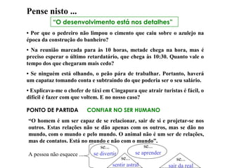 “O desenvolvimento está nos detalhes”
Pense nisto ...
• Por que o pedreiro não limpou o cimento que caiu sobre o azulejo na
época da construção do banheiro?
• Na reunião marcada para às 10 horas, metade chega na hora, mas é
preciso esperar o último retardatário, que chega às 10:30. Quanto vale o
tempo dos que chegaram mais cedo?
• Se ninguém está olhando, o peão pára de trabalhar. Portanto, haverá
um capataz tomando conta e subtraindo do que poderia ser o seu salário.
• Explicava-me o chofer de táxi em Cingapura que atrair turistas é fácil, o
difícil é fazer com que voltem. E no nosso caso?
PONTO DE PARTIDA CONFIAR NO SER HUMANO
“O homem é um ser capaz de se relacionar, sair de si e projetar-se nos
outros. Estas relações não se dão apenas com os outros, mas se dão no
mundo, com o mundo e pelo mundo. O animal não é um ser de relações,
mas de contatos. Está no mundo e não com o mundo”.
A pessoa não esquece ....
se...
se divertir
se...
se aprender
se...
sair da real
se...
sentir astral
 
