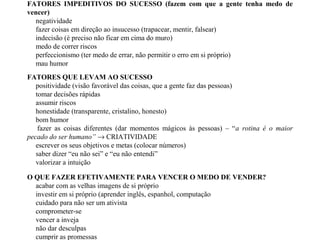 O QUE FAZER EFETIVAMENTE PARA VENCER O MEDO DE VENDER?
acabar com as velhas imagens de si próprio
investir em si próprio (aprender inglês, espanhol, computação
cuidado para não ser um ativista
comprometer-se
vencer a inveja
não dar desculpas
cumprir as promessas
FATORES IMPEDITIVOS DO SUCESSO (fazem com que a gente tenha medo de
vencer)
negatividade
fazer coisas em direção ao insucesso (trapacear, mentir, falsear)
indecisão (é preciso não ficar em cima do muro)
medo de correr riscos
perfeccionismo (ter medo de errar, não permitir o erro em si próprio)
mau humor
FATORES QUE LEVAM AO SUCESSO
positividade (visão favorável das coisas, que a gente faz das pessoas)
tomar decisões rápidas
assumir riscos
honestidade (transparente, cristalino, honesto)
bom humor
fazer as coisas diferentes (dar momentos mágicos às pessoas) – “a rotina é o maior
pecado do ser humano” → CRIATIVIDADE
escrever os seus objetivos e metas (colocar números)
saber dizer “eu não sei” e “eu não entendi”
valorizar a intuição
 