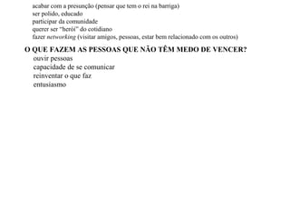 O QUE FAZEM AS PESSOAS QUE NÃO TÊM MEDO DE VENCER?
ouvir pessoas
capacidade de se comunicar
reinventar o que faz
entusiasmo
acabar com a presunção (pensar que tem o rei na barriga)
ser polido, educado
participar da comunidade
querer ser “herói” do cotidiano
fazer networking (visitar amigos, pessoas, estar bem relacionado com os outros)
 