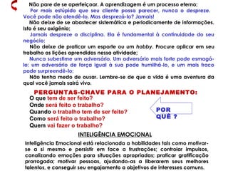 Não pare de se aperfeiçoar. A aprendizagem é um processo eterno;
Por mais estúpido que seu cliente possa parecer, nunca o despreze.
Você pode não atendê-lo. Mas desprezá-lo? Jamais!
Não deixe de se abastecer sistemática e periodicamente de informações.
Isto é seu oxigênio;
Jamais despreze a disciplina. Ela é fundamental à continuidade do seu
negócio;
Não deixe de praticar um esporte ou um hobby. Procure aplicar em seu
trabalho as lições aprendidas nessa atividade;
Nunca subestime um adversário. Um adversário mais forte pode esmagá-
lo; um adversário de força igual à sua pode humilhá-lo, e um mais fraco
pode surpreendê-lo;
Não tenha medo de ousar. Lembre-se de que a vida é uma aventura da
qual você jamais sairá vivo.
PERGUNTAS-CHAVE PARA O PLANEJAMENTO:
O que tem de ser feito?
Onde será feito o trabalho?
Quando o trabalho tem de ser feito?
Como será feito o trabalho?
Quem vai fazer o trabalho?
POR
QUÊ ?
Inteligência Emocional está relacionada a habilidades tais como motivar-
se a si mesmo e persistir em face a frustrações; controlar impulsos,
canalizando emoções para situações apropriadas; praticar gratificação
prorrogada; motivar pessoas, ajudando-as a liberarem seus melhores
talentos, e conseguir seu engajamento a objetivos de interesses comuns.
INTELIGÊNCIA EMOCIONAL
 