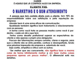 CLIENTE
É AQUELE QUE JÁ COMPROU ALGO DA EMPRESA.
CLIENTE FIEL
A pessoa que tem contato direto com o cliente, tem 70% da
responsabilidade sobre sua satisfação e pela reputação da
empresa;
Atender bem é uma arma eficaz de comunicação;
Qualidade também significa bom tratamento e relacionamento
com as pessoas;
A forma como você trata as pessoas mostra como você é por
dentro – cada um dá o que tem;
Tenha como desafio profissional superar as expectativas do
cliente e não apenas cumprir uma obrigação;
“Ser melhor que seu concorrente, não significa fazer a mesma
coisa de forma infinitamente melhor e sim fazer muitas coisas
pequenas apenas um pouco melhor”. O diferencial está nos
detalhes.
Procure dar informações sempre corretas, claras e seguras, para
que o cliente não se sinta perdido, confuso e desrespeitado, tendo
uma péssima impressão da empresa e, sobretudo de você;
Seja cortês, simpático e ético com os outros;
 
