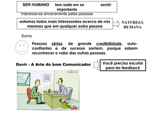 SER HUMANO tem sede em se sentir
importante
Interesse-se sinceramente pelas pessoas
estamos todos mais interessados acerca de nós
mesmos que em qualquer outra pessoa
NATUREZA
HUMANA
Sorria
Pessoas sérias, de grande credibilidade, auto-
confiantes e de sucesso sorriem, porque sabem
reconhecer o valor das outras pessoas.
Ouvir - A Arte do bom Comunicador Você precisa escutar
para ter feedback
 