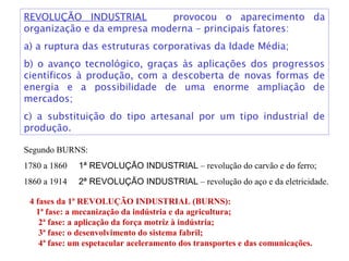 REVOLUÇÃO INDUSTRIAL provocou o aparecimento da
organização e da empresa moderna – principais fatores:
a) a ruptura das estruturas corporativas da Idade Média;
b) o avanço tecnológico, graças às aplicações dos progressos
científicos à produção, com a descoberta de novas formas de
energia e a possibilidade de uma enorme ampliação de
mercados;
c) a substituição do tipo artesanal por um tipo industrial de
produção.
Segundo BURNS:
1780 a 1860 1ª REVOLUÇÃO INDUSTRIAL – revolução do carvão e do ferro;
1860 a 1914 2ª REVOLUÇÃO INDUSTRIAL – revolução do aço e da eletricidade.
4 fases da 1ª REVOLUÇÃO INDUSTRIAL (BURNS):
1ª fase: a mecanização da indústria e da agricultura;
2ª fase: a aplicação da força motriz à indústria;
3ª fase: o desenvolvimento do sistema fabril;
4ª fase: um espetacular aceleramento dos transportes e das comunicações.
 
