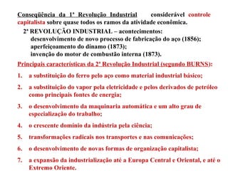 Conseqüência da 1ª Revolução Industrial considerável controle
capitalista sobre quase todos os ramos da atividade econômica.
2ª REVOLUÇÃO INDUSTRIAL – acontecimentos:
desenvolvimento de novo processo de fabricação do aço (1856);
aperfeiçoamento do dínamo (1873);
invenção do motor de combustão interna (1873).
Principais características da 2ª Revolução Industrial (segundo BURNS):
1. a substituição do ferro pelo aço como material industrial básico;
2. a substituição do vapor pela eletricidade e pelos derivados de petróleo
como principais fontes de energia;
3. o desenvolvimento da maquinaria automática e um alto grau de
especialização do trabalho;
4. o crescente domínio da indústria pela ciência;
5. transformações radicais nos transportes e nas comunicações;
6. o desenvolvimento de novas formas de organização capitalista;
7. a expansão da industrialização até a Europa Central e Oriental, e até o
Extremo Oriente.
 