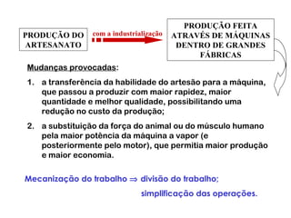 PRODUÇÃO DO
ARTESANATO
PRODUÇÃO FEITA
ATRAVÉS DE MÁQUINAS
DENTRO DE GRANDES
FÁBRICAS
com a industrialização
Mudanças provocadas:
1. a transferência da habilidade do artesão para a máquina,
que passou a produzir com maior rapidez, maior
quantidade e melhor qualidade, possibilitando uma
redução no custo da produção;
2. a substituição da força do animal ou do músculo humano
pela maior potência da máquina a vapor (e
posteriormente pelo motor), que permitia maior produção
e maior economia.
Mecanização do trabalho ⇒ divisão do trabalho;
simplificação das operações.
 