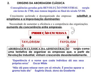 2. ORIGENS DA ABORDAGEM CLÁSSICA
Conseqüências geradas pela REVOLUÇÃO INDUSTRIAL surgiu
em torno de 1700, mas tomou impulso no final do século XVIII.
Crescimento acelerado e desorganizado das empresas substituir o
empirismo e a improvisação dominantes;
Necessidade de aumentar a eficiência e a competência das organizações
aumento da concorrência entre empresas.
PRODUÇÃOEMMASSA
TAYLORISM
O
FAYOLISM
O
ABORDAGEM CLÁSSICA DA ADMINISTRAÇÃO surgiu como
uma tentativa de organizar as empresas que, a partir da
Revolução Industrial, vinham crescendo desordenadamente.
“Experiência é o nome que cada indivíduo dá aos seus
próprios erros” Oscar Wilde
“Não dá para relaxar nem um só minuto. É preciso aparar a
grama todo dia” Eugênio Staub, dono da Gradiente
 