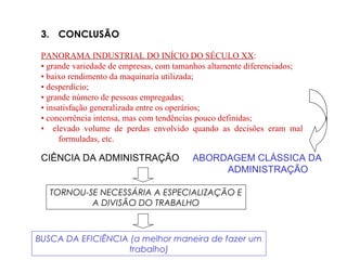 3. CONCLUSÃO
PANORAMA INDUSTRIAL DO INÍCIO DO SÉCULO XX:
• grande variedade de empresas, com tamanhos altamente diferenciados;
• baixo rendimento da maquinaria utilizada;
• desperdício;
• grande número de pessoas empregadas;
• insatisfação generalizada entre os operários;
• concorrência intensa, mas com tendências pouco definidas;
• elevado volume de perdas envolvido quando as decisões eram mal
formuladas, etc.
CIÊNCIA DA ADMINISTRAÇÃO ABORDAGEM CLÁSSICA DA
ADMINISTRAÇÃO
TORNOU-SE NECESSÁRIA A ESPECIALIZAÇÃO E
A DIVISÃO DO TRABALHO
BUSCA DA EFICIÊNCIA (a melhor maneira de fazer um
trabalho)
 
