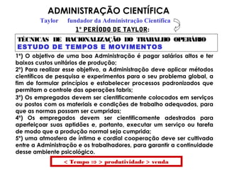 ADMINISTRAÇÃO CIENTÍFICA
Taylor fundador da Administração Científica
TÉCNICAS DE RACIONALIZAÇÃO DO TRABALHO OPERÁRIO
ESTUDO DE TEMPOS E MOVIMENTOS
1º) O objetivo de uma boa Administração é pagar salários altos e ter
baixos custos unitários de produção;
2º) Para realizar esse objetivo, a Administração deve aplicar métodos
científicos de pesquisa e experimentos para o seu problema global, a
fim de formular princípios e estabelecer processos padronizados que
permitam o controle das operações fabris;
1º PERÍODO DE TAYLOR:
3º) Os empregados devem ser cientificamente colocados em serviços
ou postos com os materiais e condições de trabalho adequados, para
que as normas possam ser cumpridas;
4º) Os empregados devem ser cientificamente adestrados para
aperfeiçoar suas aptidões e, portanto, executar um serviço ou tarefa
de modo que a produção normal seja cumprida;
5º) uma atmosfera de íntima e cordial cooperação deve ser cultivada
entre a Administração e os trabalhadores, para garantir a continuidade
desse ambiente psicológico.
< Tempo ⇒ > produtividade > venda
 