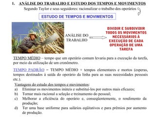 1. ANÁLISE DO TRABALHO E ESTUDO DOS TEMPOS E MOVIMENTOS
ANÁLISE DO
TRABALHO
Segundo Taylor e seus seguidores: racionalizar o trabalho dos operários
ESTUDO DE TEMPOS E MOVIMENTOS
DIVIDIR E SUBDIVIDIR
TODOS OS MOVIMENTOS
NECESSÁRIOS À
EXECUÇÃO DE CADA
OPERAÇÃO DE UMA
TAREFA
TEMPO MÉDIO – tempo que um operário comum levaria para a execução da tarefa,
por meio da utilização de um cronômetro.
TEMPO PADRÃO = TEMPO MÉDIO + tempos elementares e mortos (esperas,
tempos destinados à saída do operário da linha para as suas necessidades pessoais
etc.).
Vantagens do estudo dos tempos e movimentos:
a) Eliminar os movimentos inúteis e substituí-los por outros mais eficazes;
b) Tornar mais racional a seleção e treinamento do pessoal;
c) Melhorar a eficiência do operário e, conseqüentemente, o rendimento da
produção;
d) Ter uma base uniforme para salários eqüitativos e para prêmios por aumento
de produção.
 