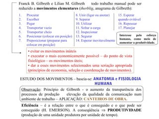 Franck B. Gilbreth e Lilian M. Gilbreth todo trabalho manual pode ser
reduzido a movimentos elementares (therblig, anagrama de Gilbreth):
1. Procurar
2. Escolher
3. Pegar
4. Transportar vazio
5. Transportar cheio
6. Posicionar (colocar em posição)
7. Preposicionar (preparar para
colocar em posição)
8. Unir (ligar ou anotar)
9. Separar
10. Utilizar
11. Soltar a carga
12. Inspecionar
13. Segurar
14. Esperar inevitavelmente
15. Esperar
quando evitável
16. Repousar
17. Planejar
• evitar os movimentos inúteis
• executar o mais economicamente possível – do ponto de vista
fisiológico – os movimentos úteis;
• dar a esses movimentos selecionados uma seriação apropriada
(princípios de economia, seleção e coordenação de movimentos).
ESTUDO DOS MOVIMENTOS – baseia-se: ANATOMIA e FISIOLOGIA
HUMANA
Observação: Princípio de Gilbreth - o aumento da transparência dos
processos de produção elevação da qualidade da comunicação num
ambiente de trabalho – APLICAÇÃO: CANTEIROS DE OBRA.
Eficiência – é a relação entre o que é conseguido e o que pode ser
conseguido (H. EMERSON). A conseqüência ⇒ PRODUTIVIDADE
(produção de uma unidade produtora por unidade de tempo).
Interesse pelo esforço
humano, como meio de
aumentar a produtividade.
 