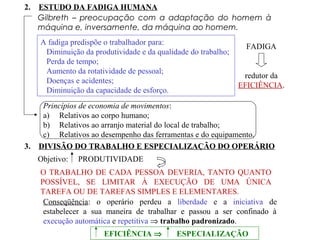 2. ESTUDO DA FADIGA HUMANA
Gilbreth – preocupação com a adaptação do homem à
máquina e, inversamente, da máquina ao homem.
A fadiga predispõe o trabalhador para:
Diminuição da produtividade e da qualidade do trabalho;
Perda de tempo;
Aumento da rotatividade de pessoal;
Doenças e acidentes;
Diminuição da capacidade de esforço.
FADIGA
redutor da
EFICIÊNCIA.
Princípios de economia de movimentos:
a) Relativos ao corpo humano;
b) Relativos ao arranjo material do local de trabalho;
c) Relativos ao desempenho das ferramentas e do equipamento.
3. DIVISÃO DO TRABALHO E ESPECIALIZAÇÃO DO OPERÁRIO
Objetivo: PRODUTIVIDADE
O TRABALHO DE CADA PESSOA DEVERIA, TANTO QUANTO
POSSÍVEL, SE LIMITAR À EXECUÇÃO DE UMA ÚNICA
TAREFA OU DE TAREFAS SIMPLES E ELEMENTARES.
Conseqüência: o operário perdeu a liberdade e a iniciativa de
estabelecer a sua maneira de trabalhar e passou a ser confinado à
execução automática e repetitiva ⇒ trabalho padronizado.
EFICIÊNCIA ⇒ ESPECIALIZAÇÃO
 