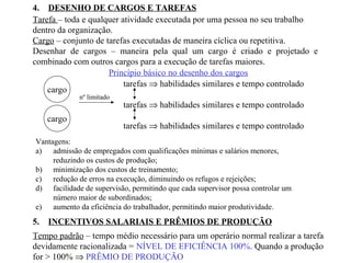 4. DESENHO DE CARGOS E TAREFAS
Tarefa – toda e qualquer atividade executada por uma pessoa no seu trabalho
dentro da organização.
Cargo – conjunto de tarefas executadas de maneira cíclica ou repetitiva.
Desenhar de cargos – maneira pela qual um cargo é criado e projetado e
combinado com outros cargos para a execução de tarefas maiores.
Princípio básico no desenho dos cargos
cargo
tarefas ⇒ habilidades similares e tempo controlado
tarefas ⇒ habilidades similares e tempo controlado
tarefas ⇒ habilidades similares e tempo controlado
nº limitado
cargo
Vantagens:
a) admissão de empregados com qualificações mínimas e salários menores,
reduzindo os custos de produção;
b) minimização dos custos de treinamento;
c) redução de erros na execução, diminuindo os refugos e rejeições;
d) facilidade de supervisão, permitindo que cada supervisor possa controlar um
número maior de subordinados;
e) aumento da eficiência do trabalhador, permitindo maior produtividade.
5. INCENTIVOS SALARIAIS E PRÊMIOS DE PRODUÇÃO
Tempo padrão – tempo médio necessário para um operário normal realizar a tarefa
devidamente racionalizada = NÍVEL DE EFICIÊNCIA 100%. Quando a produção
for > 100% ⇒ PRÊMIO DE PRODUÇÃO
 
