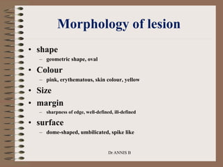 Morphology of lesion
• shape
– geometric shape, oval
• Colour
– pink, erythematous, skin colour, yellow
• Size
• margin
– sharpness of edge, well-defined, ill-defined
• surface
– dome-shaped, umbilicated, spike like
Dr ANNIS B
 