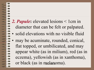 2. Papule: elevated lesions < 1cm in
diameter that can be felt or palpated.
• solid elevations with no visible fluid
• may be acuminate, rounded, conical,
flat topped, or umbilicated, and may
appear white (as in milium), red (as in
eczema), yellowish (as in xanthoma),
or black (as in melanoma).
Dr ANNIS B
 