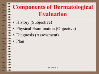 Components of Dermatological
Evaluation
• History (Subjective)
• Physical Examination (Objective)
• Diagnosis (Assessment)
• Plan
Dr ANNIS B
 