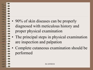 Dr ANNIS B
• 90% of skin diseases can be properly
diagnosed with meticulous history and
proper physical examination
• The principal steps in physical examination
are inspection and palpation
• Complete cutaneous examination should be
performed
 