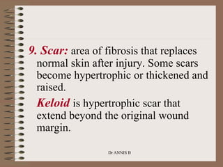 9. Scar: area of fibrosis that replaces
normal skin after injury. Some scars
become hypertrophic or thickened and
raised.
Keloid is hypertrophic scar that
extend beyond the original wound
margin.
Dr ANNIS B
 