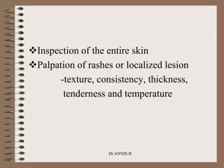 Inspection of the entire skin
Palpation of rashes or localized lesion
-texture, consistency, thickness,
tenderness and temperature
Dr ANNIS B
 