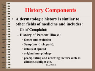 History Components
• A dermatologic history is similar to
other fields of medicine and includes:
– Chief Complaint:
– History of Present Illness:
• Onset and evolution
• Symptom (itch, pain),
• details of spread
• original morphology
• precipitating and relieving factors such as
climate, sunlight etc.
Dr ANNIS B
 