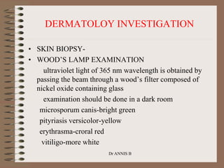 DERMATOLOY INVESTIGATION
• SKIN BIOPSY-
• WOOD’S LAMP EXAMINATION
ultraviolet light of 365 nm wavelength is obtained by
passing the beam through a wood’s filter composed of
nickel oxide containing glass
examination should be done in a dark room
microsporum canis-bright green
pityriasis versicolor-yellow
erythrasma-croral red
vitiligo-more white
Dr ANNIS B
 
