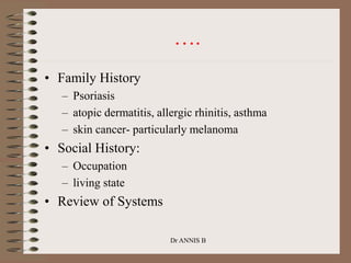….
• Family History
– Psoriasis
– atopic dermatitis, allergic rhinitis, asthma
– skin cancer- particularly melanoma
• Social History:
– Occupation
– living state
• Review of Systems
Dr ANNIS B
 