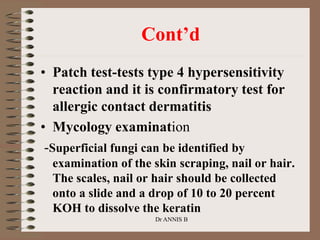 Cont’d
• Patch test-tests type 4 hypersensitivity
reaction and it is confirmatory test for
allergic contact dermatitis
• Mycology examination
-Superficial fungi can be identified by
examination of the skin scraping, nail or hair.
The scales, nail or hair should be collected
onto a slide and a drop of 10 to 20 percent
KOH to dissolve the keratin
Dr ANNIS B
 