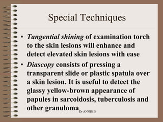 • Tangential shining of examination torch
to the skin lesions will enhance and
detect elevated skin lesions with ease
• Diascopy consists of pressing a
transparent slide or plastic spatula over
a skin lesion. It is useful to detect the
glassy yellow-brown appearance of
papules in sarcoidosis, tuberculosis and
other granuloma
Special Techniques
Dr ANNIS B
 