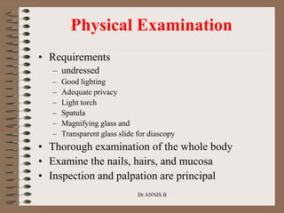 Physical Examination
• Requirements
– undressed
– Good lighting
– Adequate privacy
– Light torch
– Spatula
– Magnifying glass and
– Transparent glass slide for diascopy
• Thorough examination of the whole body
• Examine the nails, hairs, and mucosa
• Inspection and palpation are principal
Dr ANNIS B
 