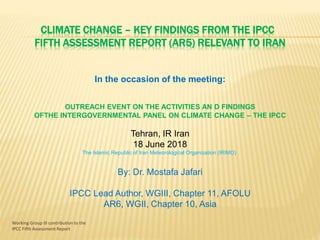 Working Group III contribution to the
IPCC Fifth Assessment Report
CLIMATE CHANGE – KEY FINDINGS FROM THE IPCC
FIFTH ASSESSMENT REPORT (AR5) RELEVANT TO IRAN
OUTREACH EVENT ON THE ACTIVITIES AN D FINDINGS
OFTHE INTERGOVERNMENTAL PANEL ON CLIMATE CHANGE – THE IPCC
Tehran, IR Iran
18 June 2018
The Islamic Republic of Iran Meteorological Organization (IRIMO)
By: Dr. Mostafa Jafari
IPCC Lead Author, WGIII, Chapter 11, AFOLU
AR6, WGII, Chapter 10, Asia
In the occasion of the meeting:
 