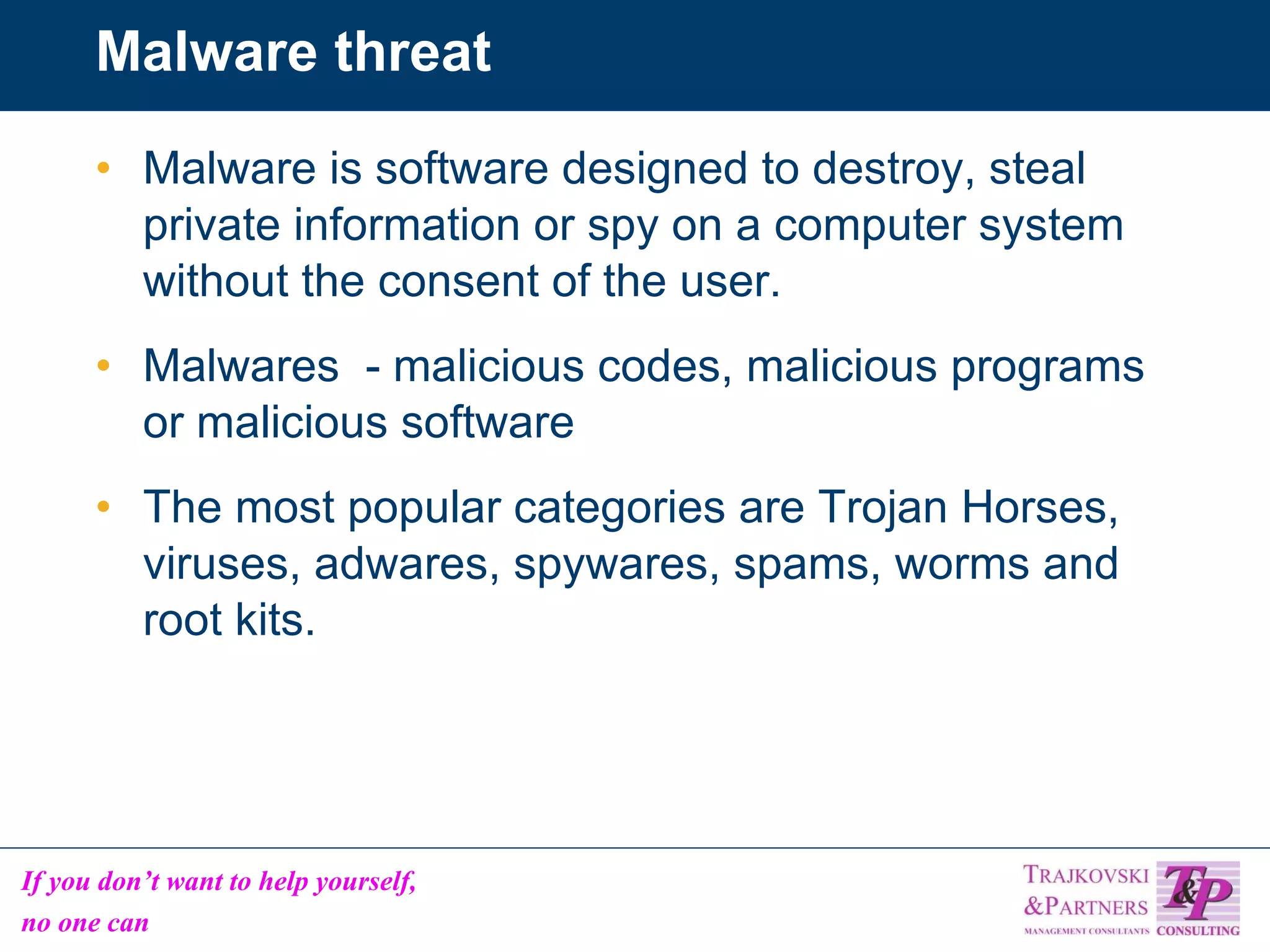 Malware threat Malware is software designed to destroy, steal private information or spy on a computer system without the consent of the user. Malwares  - malicious codes, malicious programs or malicious software The most popular categories are Trojan Horses, viruses, adwares, spywares, spams, worms and root kits. 