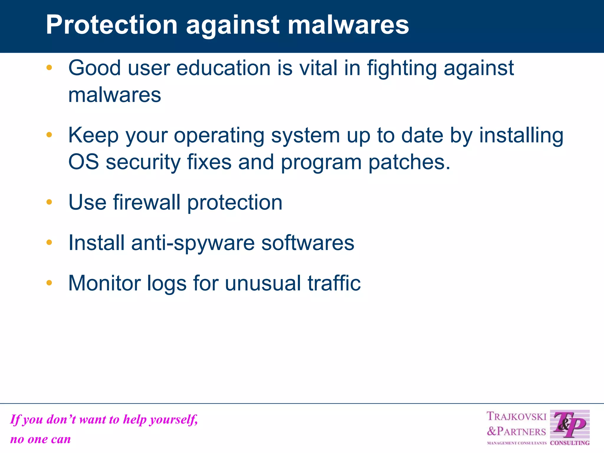 Protection against malwares Good user education is vital in fighting against malwares Keep your operating system up to date by installing OS security fixes and program patches. Use firewall protection Install anti-spyware softwares  Monitor logs for unusual traffic 