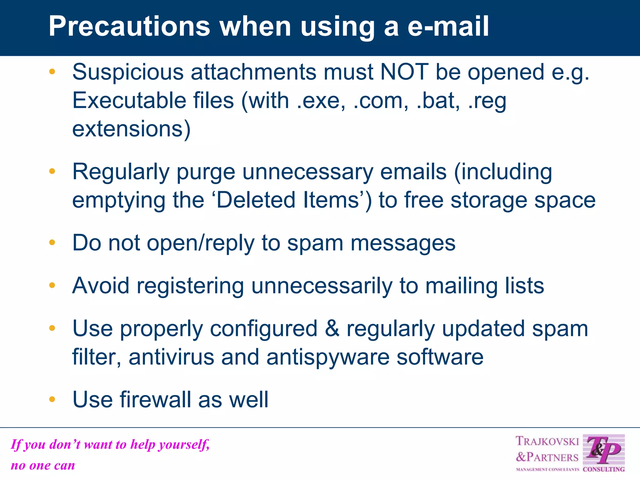 Precautions when using a e-mail Suspicious attachments must NOT be opened e.g. Executable files (with .exe, .com, .bat, .reg extensions) Regularly purge unnecessary emails (including emptying the ‘Deleted Items’) to free storage space Do not open/reply to spam messages Avoid registering unnecessarily to mailing lists Use properly configured & regularly updated spam filter, antivirus and antispyware software Use firewall as well 