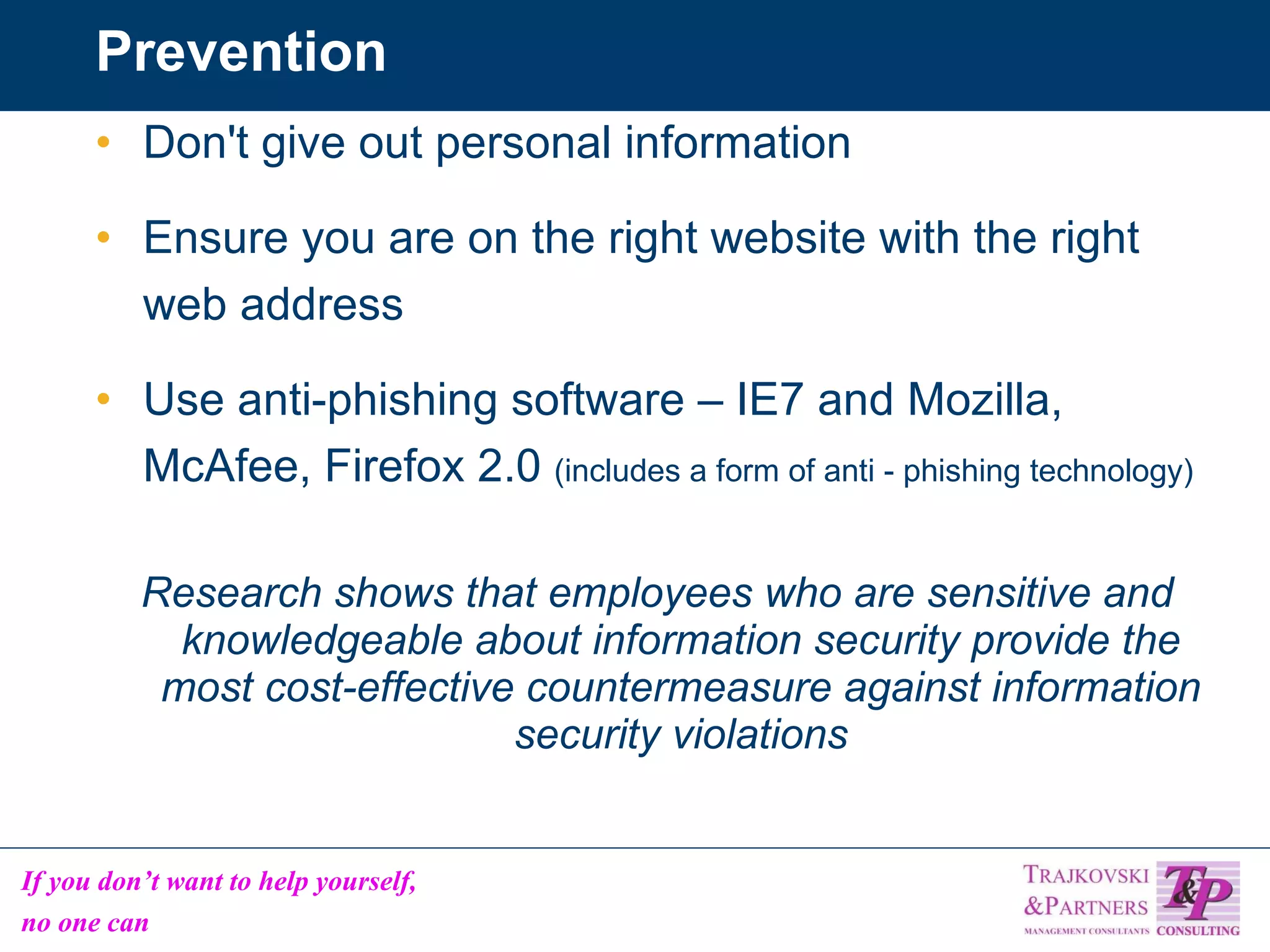 Prevention Don't give out personal information Ensure you are on the right website with the right web address Use anti-phishing software – IE7 and Mozilla, McAfee, Firefox 2.0  (includes a form of anti - phishing technology) Research shows that employees who are sensitive and knowledgeable about information security provide the most cost-effective countermeasure against information security violations 