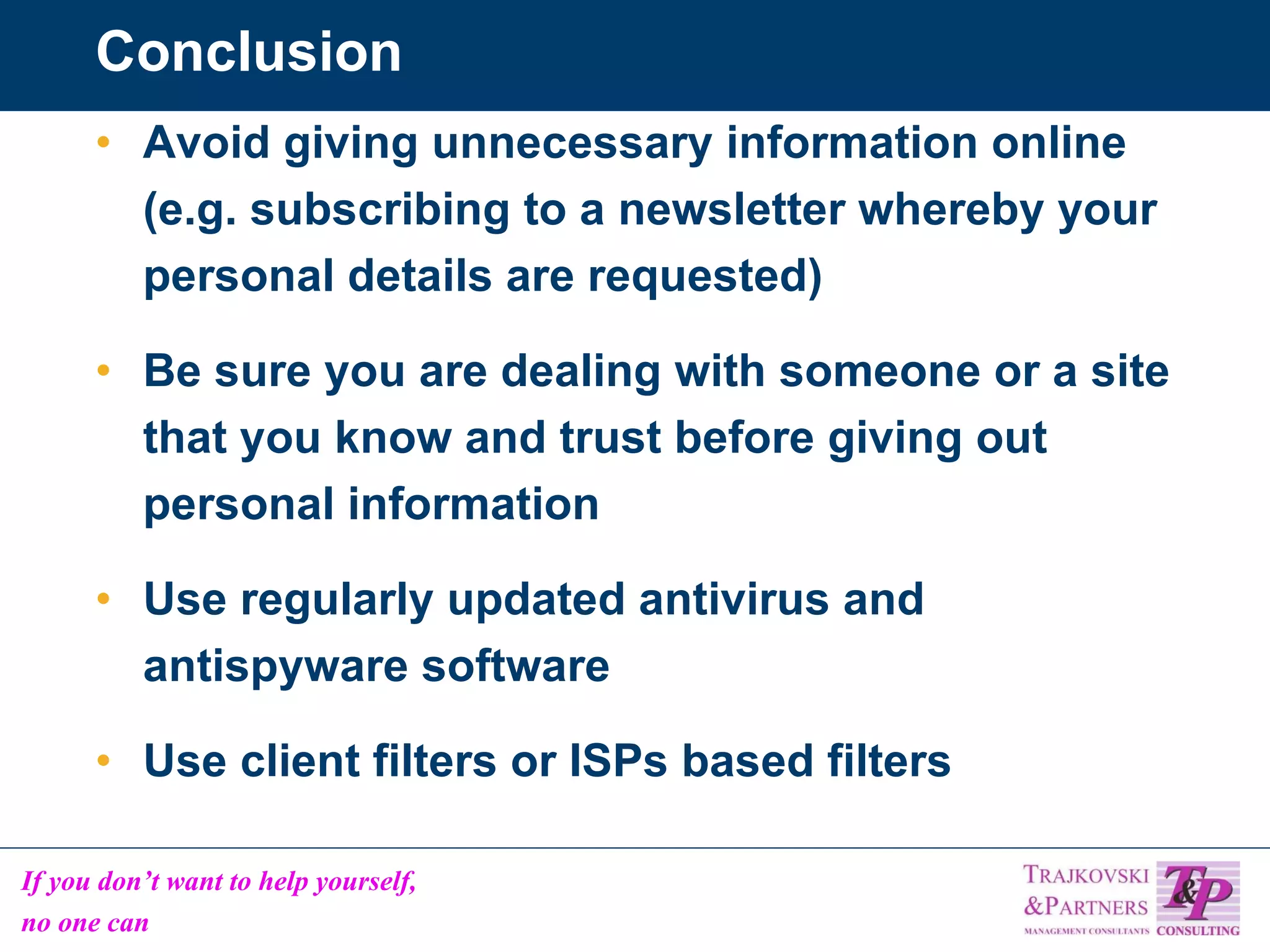 Conclusion Avoid giving unnecessary information online (e.g. subscribing to a newsletter whereby your personal details are requested) Be sure you are dealing with someone or a site that you know and trust before giving out personal information Use regularly updated antivirus and antispyware software Use client filters or ISPs based filters 