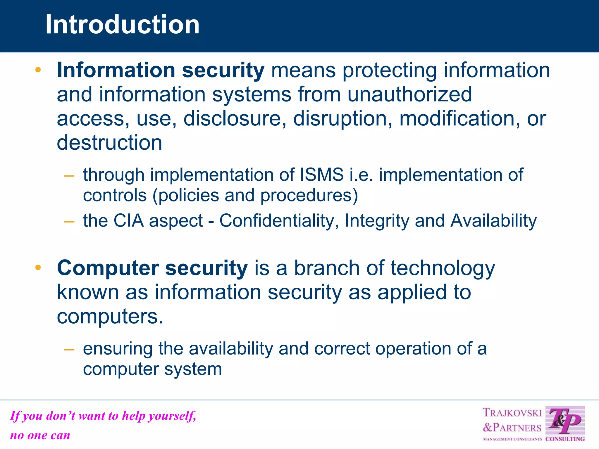 Introduction Information security  means protecting information and information systems from unauthorized access, use, disclosure, disruption, modification, or destruction through implementation of ISMS i.e. implementation of controls (policies and procedures) the CIA aspect - Confidentiality, Integrity and Availability Computer security  is a branch of technology known as information security as applied to computers. ensuring the availability and correct operation of a computer system  