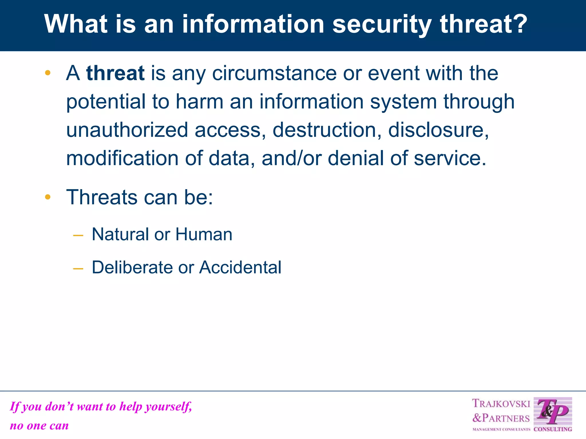 What is an information security threat? A  threat  is any circumstance or event with the potential to harm an information system through unauthorized access, destruction, disclosure, modification of data, and/or denial of service. Threats can be: Natural or Human Deliberate or Accidental 