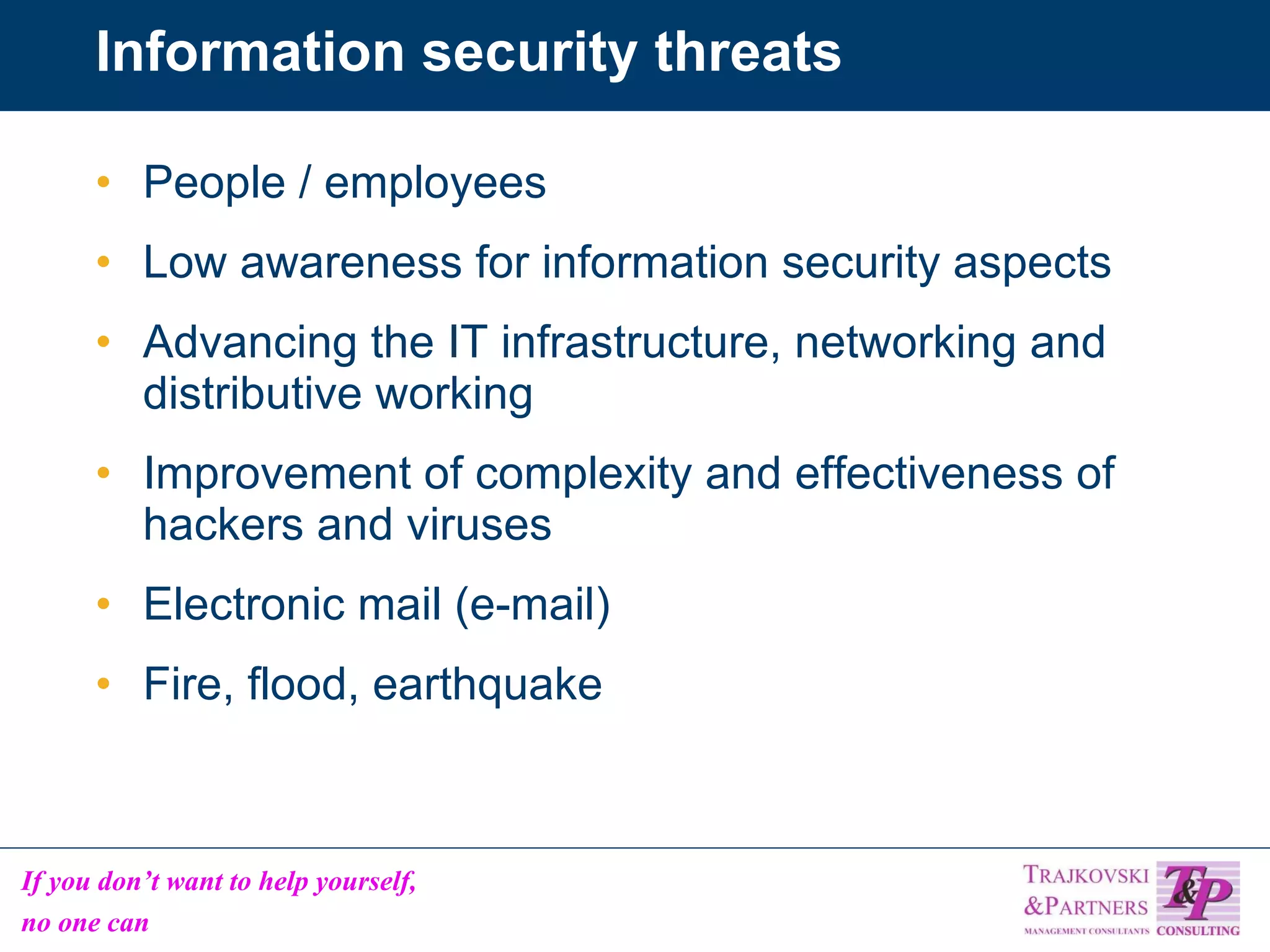 Information security threats People / employees Low awareness for information security aspects Advancing the IT infrastructure, networking and distributive working Improvement of complexity and effectiveness of hackers and viruses Electronic mail (e-mail) Fire, flood, earthquake 