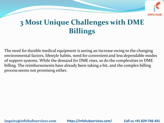 inquiry@infohubservices.com https://infohubservices.com/ Call us +91 829-746-441
3 Most Unique Challenges with DME
Billings
The need for durable medical equipment is seeing an increase owing to the changing
environmental factors, lifestyle habits, need for convenient and less dependable modes
of support systems. While the demand for DME rises, so do the complexities in DME
billing. The reimbursements have already been taking a hit, and the complex billing
process seems not promising either.
 