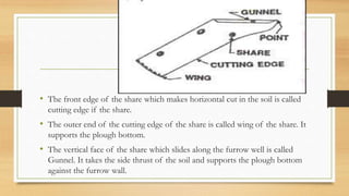 • The front edge of the share which makes horizontal cut in the soil is called
cutting edge if the share.
• The outer end of the cutting edge of the share is called wing of the share. It
supports the plough bottom.
• The vertical face of the share which slides along the furrow well is called
Gunnel. It takes the side thrust of the soil and supports the plough bottom
against the furrow wall.
 