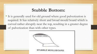 Stubble Bottom:
• It is generally used for old ground where good pulverization is
required. It has relatively short and broad mould board which is
curved rather abruptly near the top, resulting in a greater degree
of pulverization than with other types.
 