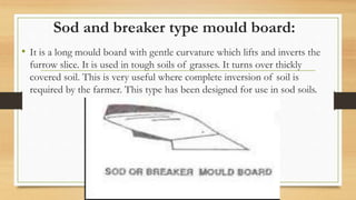 Sod and breaker type mould board:
• It is a long mould board with gentle curvature which lifts and inverts the
furrow slice. It is used in tough soils of grasses. It turns over thickly
covered soil. This is very useful where complete inversion of soil is
required by the farmer. This type has been designed for use in sod soils.
 