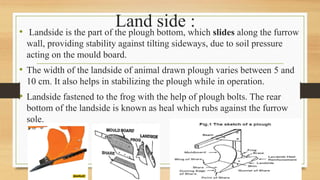 Land side :
• Landside is the part of the plough bottom, which slides along the furrow
wall, providing stability against tilting sideways, due to soil pressure
acting on the mould board.
• The width of the landside of animal drawn plough varies between 5 and
10 cm. It also helps in stabilizing the plough while in operation.
• Landside fastened to the frog with the help of plough bolts. The rear
bottom of the landside is known as heal which rubs against the furrow
sole.
 