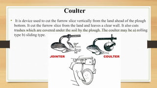 • It is device used to cut the furrow slice vertically from the land ahead of the plough
bottom. It cut the furrow slice from the land and leaves a clear wall. It also cuts
trashes which are covered under the soil by the plough. The coulter may be a) rolling
type b) sliding type.
Coulter
 