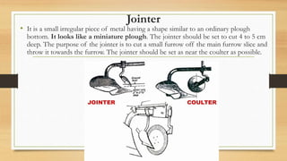 Jointer
• It is a small irregular piece of metal having a shape similar to an ordinary plough
bottom. It looks like a miniature plough. The jointer should be set to cut 4 to 5 cm
deep. The purpose of the jointer is to cut a small furrow off the main furrow slice and
throw it towards the furrow. The jointer should be set as near the coulter as possible.
 