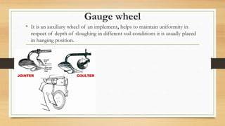 Gauge wheel
• It is an auxiliary wheel of an implement, helps to maintain uniformity in
respect of depth of sloughing in different soil conditions it is usually placed
in hanging position.
 